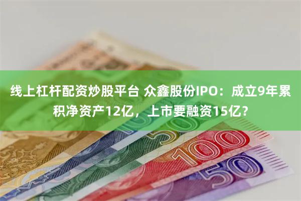 线上杠杆配资炒股平台 众鑫股份IPO：成立9年累积净资产12亿，上市要融资15亿？