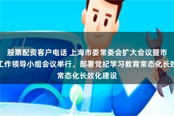 股票配资客户电话 上海市委常委会扩大会议暨市委党建工作领导小组会议举行，部署党纪学习教育常态化长效化建设