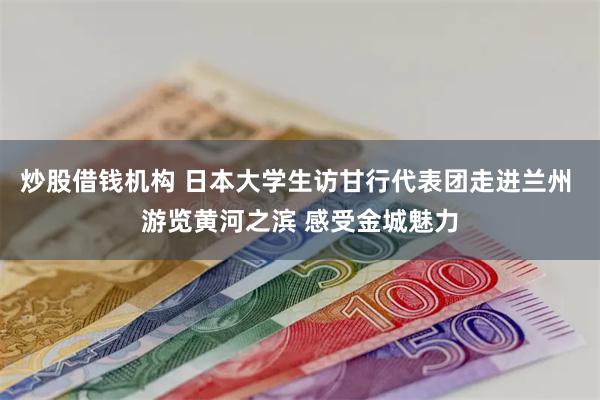 炒股借钱机构 日本大学生访甘行代表团走进兰州 游览黄河之滨 感受金城魅力