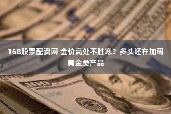 168股票配资网 金价高处不胜寒？多头还在加码黄金类产品