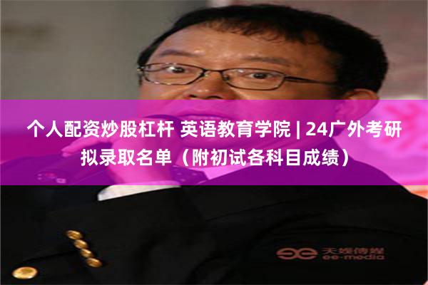 个人配资炒股杠杆 英语教育学院 | 24广外考研拟录取名单（附初试各科目成绩）