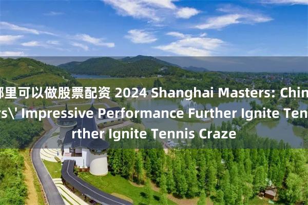 哪里可以做股票配资 2024 Shanghai Masters: Chinese Players' Impressive Performance Further Ignite Tennis Craze