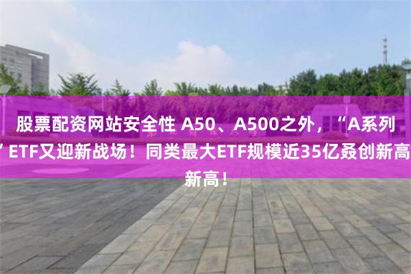 股票配资网站安全性 A50、A500之外，“A系列”ETF又迎新战场！同类最大ETF规模近35亿叒创新高！