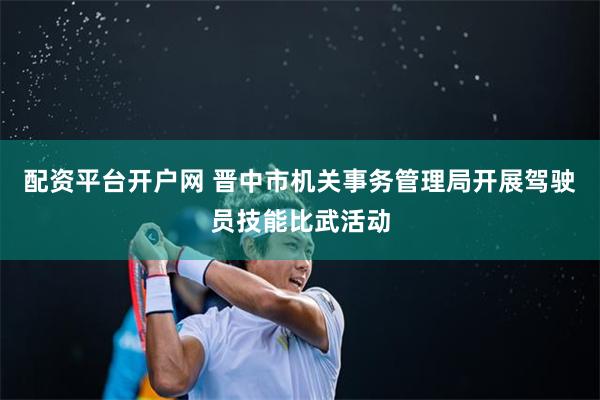 配资平台开户网 晋中市机关事务管理局开展驾驶员技能比武活动