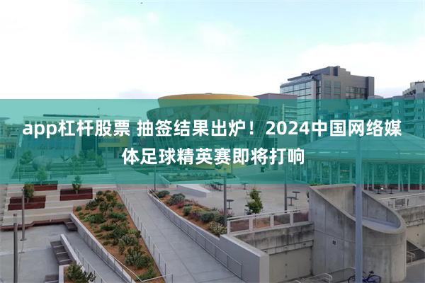 app杠杆股票 抽签结果出炉！2024中国网络媒体足球精英赛即将打响