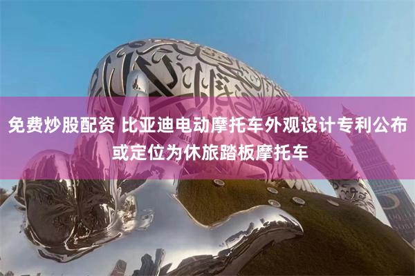 免费炒股配资 比亚迪电动摩托车外观设计专利公布 或定位为休旅踏板摩托车