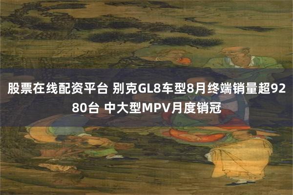 股票在线配资平台 别克GL8车型8月终端销量超9280台 中大型MPV月度销冠