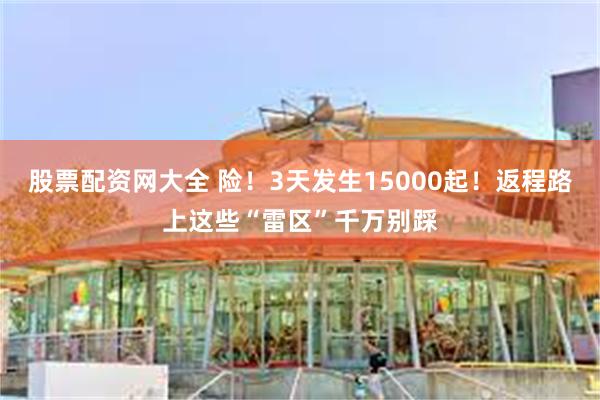 股票配资网大全 险！3天发生15000起！返程路上这些“雷区”千万别踩