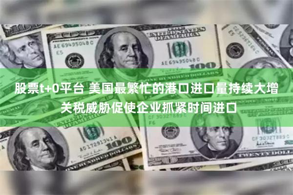 股票t+0平台 美国最繁忙的港口进口量持续大增 关税威胁促使企业抓紧时间进口