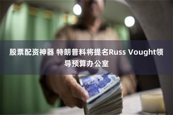 股票配资神器 特朗普料将提名Russ Vought领导预算办公室