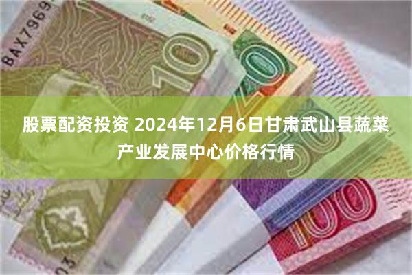 股票配资投资 2024年12月6日甘肃武山县蔬菜产业发展中心价格行情