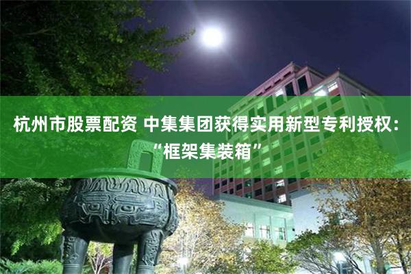 杭州市股票配资 中集集团获得实用新型专利授权：“框架集装箱”