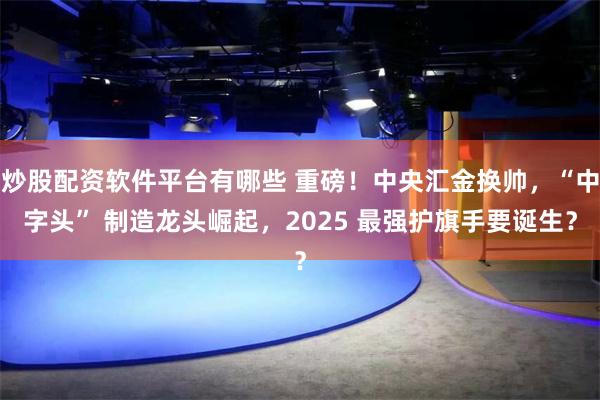 炒股配资软件平台有哪些 重磅！中央汇金换帅，“中字头” 制造龙头崛起，2025 最强护旗手要诞生？