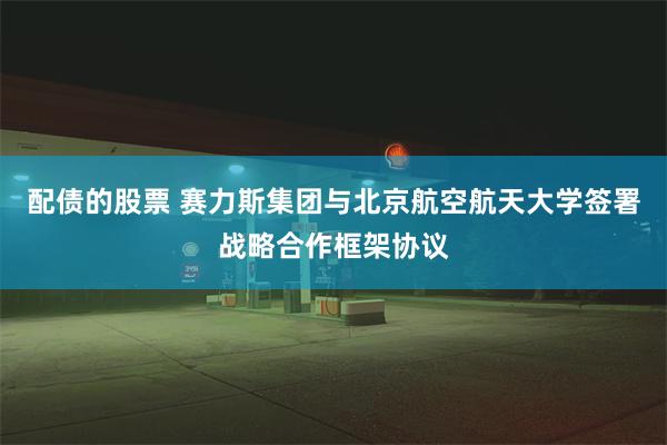 配债的股票 赛力斯集团与北京航空航天大学签署战略合作框架协议