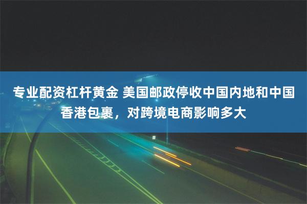 专业配资杠杆黄金 美国邮政停收中国内地和中国香港包裹，对跨境电商影响多大