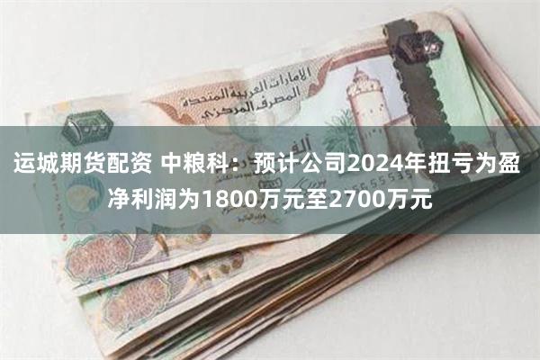 运城期货配资 中粮科：预计公司2024年扭亏为盈 净利润为1800万元至2700万元