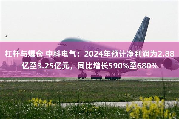 杠杆与爆仓 中科电气：2024年预计净利润为2.88亿至3.25亿元，同比增长590%至680%