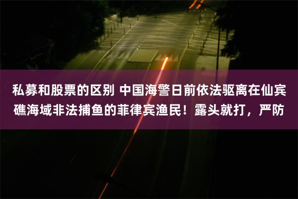 私募和股票的区别 中国海警日前依法驱离在仙宾礁海域非法捕鱼的菲律宾渔民！露头就打，严防