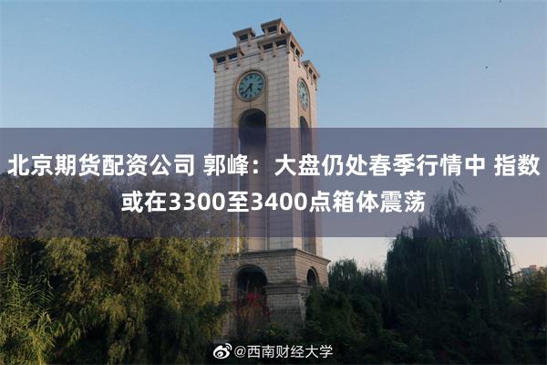 北京期货配资公司 郭峰：大盘仍处春季行情中 指数或在3300至3400点箱体震荡