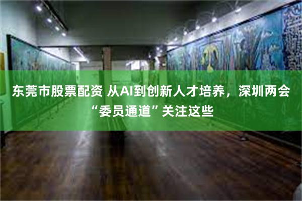 东莞市股票配资 从AI到创新人才培养，深圳两会“委员通道”关注这些