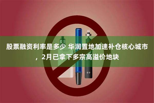 股票融资利率是多少 华润置地加速补仓核心城市，2月已拿下多宗高溢价地块