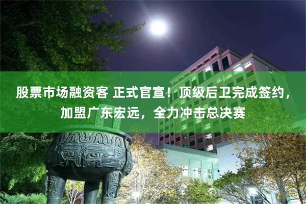 股票市场融资客 正式官宣！顶级后卫完成签约，加盟广东宏远，全力冲击总决赛