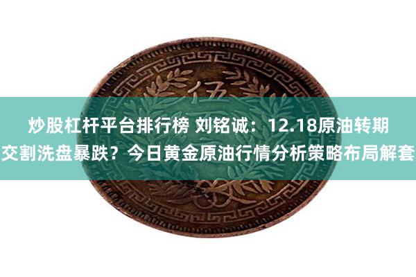 炒股杠杆平台排行榜 刘铭诚：12.18原油转期交割洗盘暴跌？今日黄金原油行情分析策略布局解套